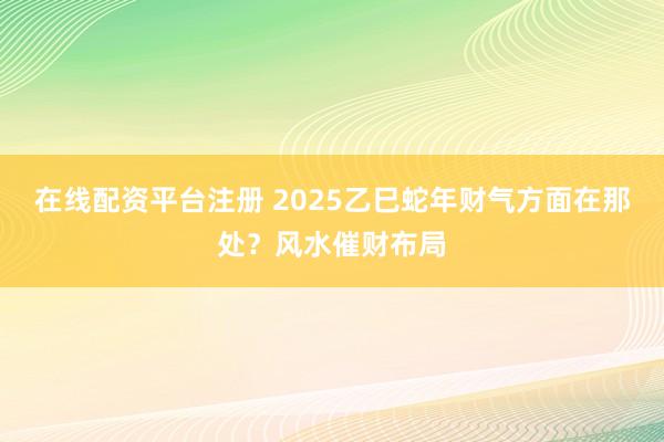 在线配资平台注册 2025乙巳蛇年财气方面在那处？风水催财布局
