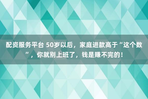 配资服务平台 50岁以后，家庭进款高于“这个数”，你就别上班了，钱是赚不完的！