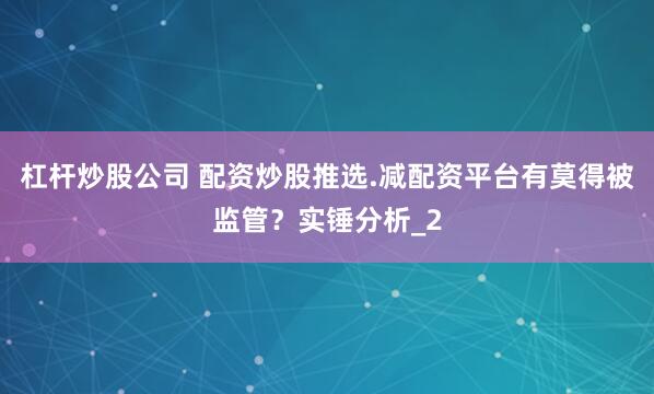 杠杆炒股公司 配资炒股推选.减配资平台有莫得被监管？实锤分析_2