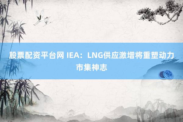 股票配资平台网 IEA：LNG供应激增将重塑动力市集神志
