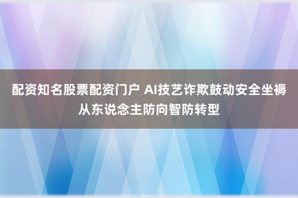 配资知名股票配资门户 AI技艺诈欺鼓动安全坐褥从东说念主防向智防转型