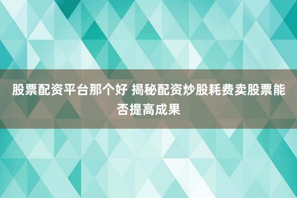 股票配资平台那个好 揭秘配资炒股耗费卖股票能否提高成果