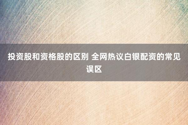 投资股和资格股的区别 全网热议白银配资的常见误区