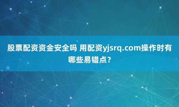 股票配资资金安全吗 用配资yjsrq.com操作时有哪些易错点？