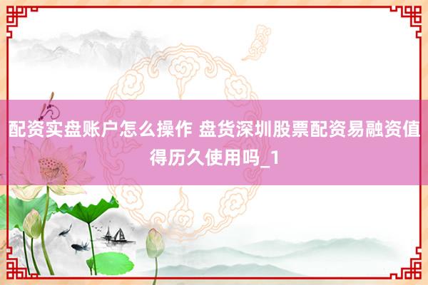 配资实盘账户怎么操作 盘货深圳股票配资易融资值得历久使用吗_1